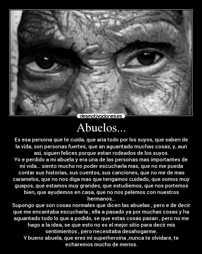 Abuelos... - Es esa persona que te cuida, que aria todo por los suyos, que saben de
la vida, son personas fuertes, que an aguantado muchas cosas, y, aun
asi, siguen felices porque estan rodeados de los suyos.
Yo e perdido a mi abuela y era una de las personas mas importantes de
mi vida... siento mucho no poder escucharla mas, que no me pueda
contar sus historias, sus cuentos, sus canciones, que no me de mas
caramelos, que no nos diga mas que tengamos cuidado, que somos muy
guapos, que estamos muy grandes, que estudiemos, que nos portemos
bien, que ayudemos en casa, que no nos pelemos con nuestros
hermanos...
Supongo que son cosas normales que dicen las abuelas , pero e de decir
que me encantaba escucharla , ella a pasado ya por muchas cosas y ha
aguantado todo lo que a podido, se que estas cosas pasan , pero no me
hago a la idea, se que esto no es el mejor sitio para decir mis
sentimientos , pero necesitaba desahogarme.
Y bueno abuela, que eres mi superheroina ,nunca te olvidare, te
echaremos mucho de menos.