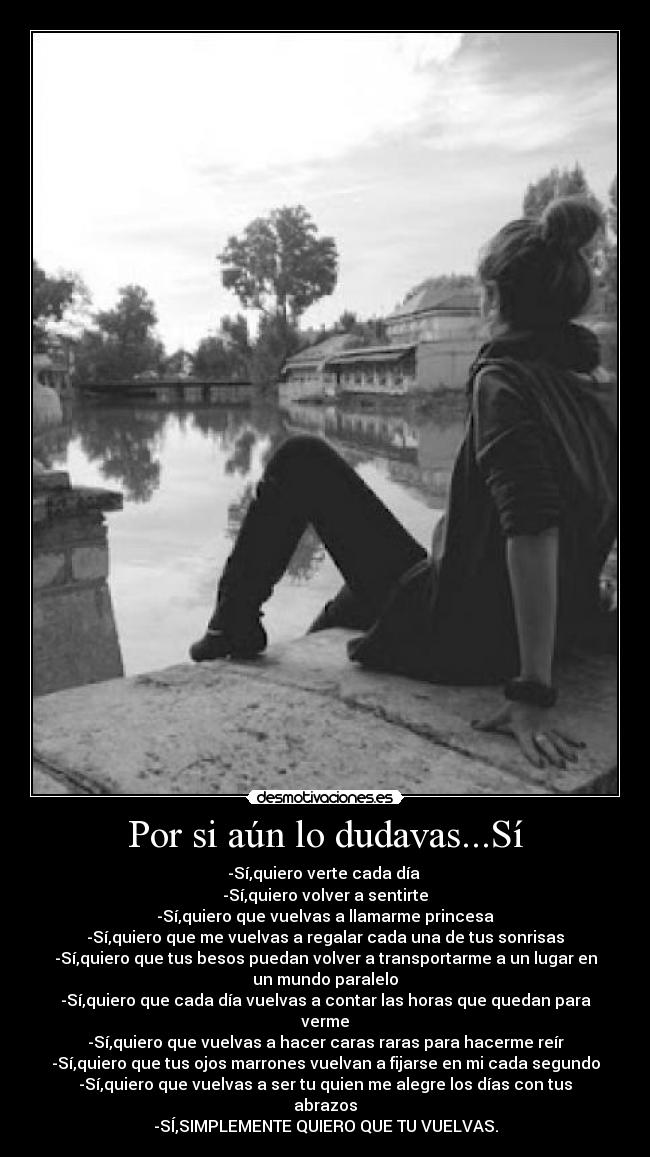 Por si aún lo dudavas...Sí - -Sí,quiero verte cada día 
-Sí,quiero volver a sentirte
-Sí,quiero que vuelvas a llamarme princesa
-Sí,quiero que me vuelvas a regalar cada una de tus sonrisas
-Sí,quiero que tus besos puedan volver a transportarme a un lugar en
un mundo paralelo
-Sí,quiero que cada día vuelvas a contar las horas que quedan para
verme
-Sí,quiero que vuelvas a hacer caras raras para hacerme reír
-Sí,quiero que tus ojos marrones vuelvan a fijarse en mi cada segundo
-Sí,quiero que vuelvas a ser tu quien me alegre los días con tus
abrazos
-SÍ,SIMPLEMENTE QUIERO QUE TU VUELVAS.