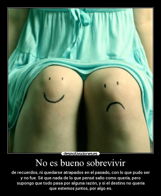 No es bueno sobrevivir - de recuerdos, ni quedarse atrapados en el pasado, con lo que pudo ser
y no fue. Sé que nada de lo que pensé salio como quería, pero
supongo que todo pasa por alguna razón, y si el destino no quería
que estemos juntos, por algo es.