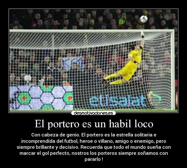 El portero es un habil loco - Con cabeza de genio. El portero es la estrella solitaria e
incomprendida del futbol, heroe o villano, amigo o enemigo, pero
siempre brillante y decisivo. Recuerda que todo el mundo sueña con
marcar el gol perfecto, nostros los porteros siempre soñamos con
pararlo !