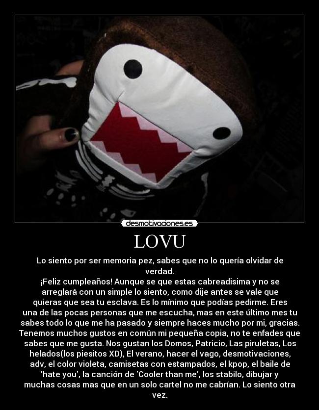 LOVU - Lo siento por ser memoria pez, sabes que no lo quería olvidar de
verdad.
¡Feliz cumpleaños! Aunque se que estas cabreadisima y no se
arreglará con un simple lo siento, como dije antes se vale que
quieras que sea tu esclava. Es lo mínimo que podías pedirme. Eres
una de las pocas personas que me escucha, mas en este último mes tu
sabes todo lo que me ha pasado y siempre haces mucho por mi, gracias.
Tenemos muchos gustos en común mi pequeña copia, no te enfades que
sabes que me gusta. Nos gustan los Domos, Patricio, Las piruletas, Los
helados(los piesitos XD), El verano, hacer el vago, desmotivaciones,
adv, el color violeta, camisetas con estampados, el kpop, el baile de
hate you, la canción de Cooler than me, los stabilo, dibujar y
muchas cosas mas que en un solo cartel no me cabrían. Lo siento otra
vez.