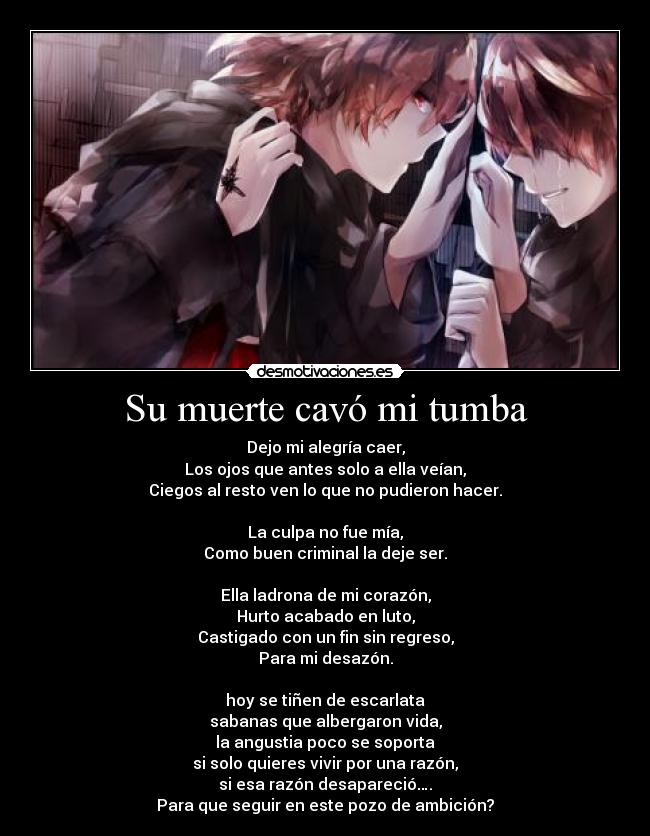 Su muerte cavó mi tumba - Dejo mi alegría caer,
Los ojos que antes solo a ella veían,
Ciegos al resto ven lo que no pudieron hacer.
La culpa no fue mía,
Como buen criminal la deje ser.
Ella ladrona de mi corazón,
Hurto acabado en luto,
Castigado con un fin sin regreso,
Para mi desazón.
hoy se tiñen de escarlata
sabanas que albergaron vida,
la angustia poco se soporta
si solo quieres vivir por una razón,
si esa razón desapareció….
Para que seguir en este pozo de ambición?