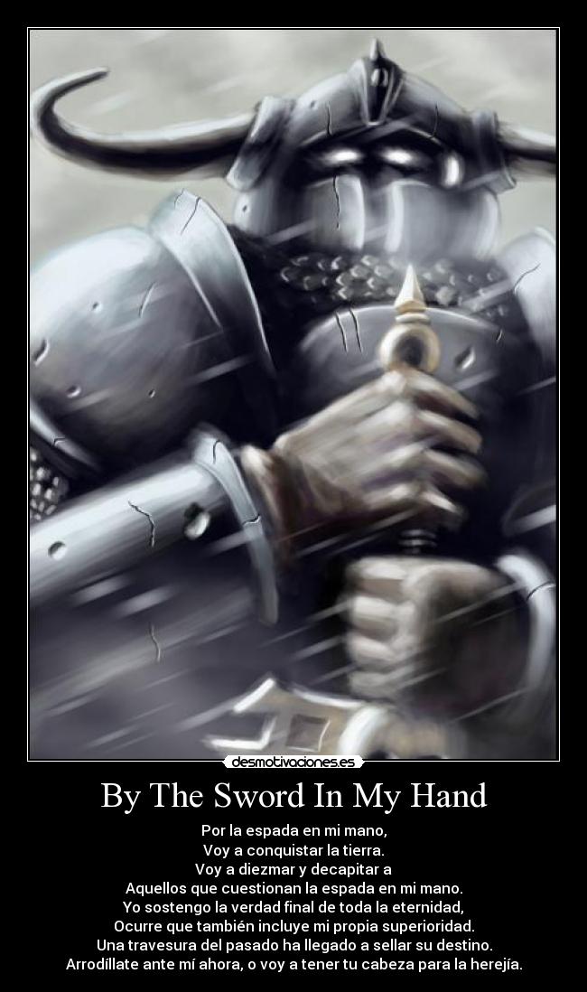 By The Sword In My Hand - Por la espada en mi mano,
Voy a conquistar la tierra.
Voy a diezmar y decapitar a
Aquellos que cuestionan la espada en mi mano.
Yo sostengo la verdad final de toda la eternidad,
Ocurre que también incluye mi propia superioridad.
Una travesura del pasado ha llegado a sellar su destino.
Arrodíllate ante mí ahora, o voy a tener tu cabeza para la herejía.