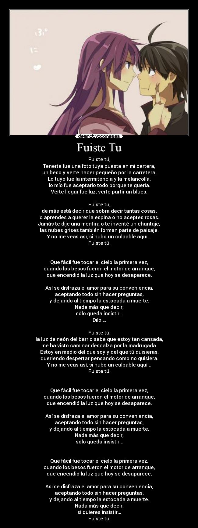 Fuiste Tu - Fuiste tú,
Tenerte fue una foto tuya puesta en mi cartera,
un beso y verte hacer pequeño por la carretera.
Lo tuyo fue la intermitencia y la melancolía,
lo mío fue aceptarlo todo porque te quería.
Verte llegar fue luz, verte partir un blues.

Fuiste tú,
de más está decir que sobra decir tantas cosas,
o aprendes a querer la espina o no aceptes rosas.
Jamás te dije una mentira o te inventé un chantaje,
las nubes grises también forman parte de paisaje.
Y no me veas así, si hubo un culpable aquí…
Fuiste tú.


Que fácil fue tocar el cielo la primera vez,
cuando los besos fueron el motor de arranque,
que encendió la luz que hoy se desaparece.

Así se disfraza el amor para su conveniencia,
aceptando todo sin hacer preguntas,
y dejando al tiempo la estocada a muerte.
Nada más que decir,
sólo queda insistir…
Dilo….

Fuiste tú,
la luz de neón del barrio sabe que estoy tan cansada,
me ha visto caminar descalza por la madrugada.
Estoy en medio del que soy y del que tú quisieras,
queriendo despertar pensando como no quisiera.
Y no me veas así, si hubo un culpable aquí…
Fuiste tú.


Que fácil fue tocar el cielo la primera vez,
cuando los besos fueron el motor de arranque,
que encendió la luz que hoy se desaparece.

Así se disfraza el amor para su conveniencia,
aceptando todo sin hacer preguntas,
y dejando al tiempo la estocada a muerte.
Nada más que decir,
sólo queda insistir…


Que fácil fue tocar el cielo la primera vez,
cuando los besos fueron el motor de arranque,
que encendió la luz que hoy se desaparece.

Así se disfraza el amor para su conveniencia,
aceptando todo sin hacer preguntas,
y dejando al tiempo la estocada a muerte.
Nada más que decir,
si quieres insistir…
Fuiste tú.