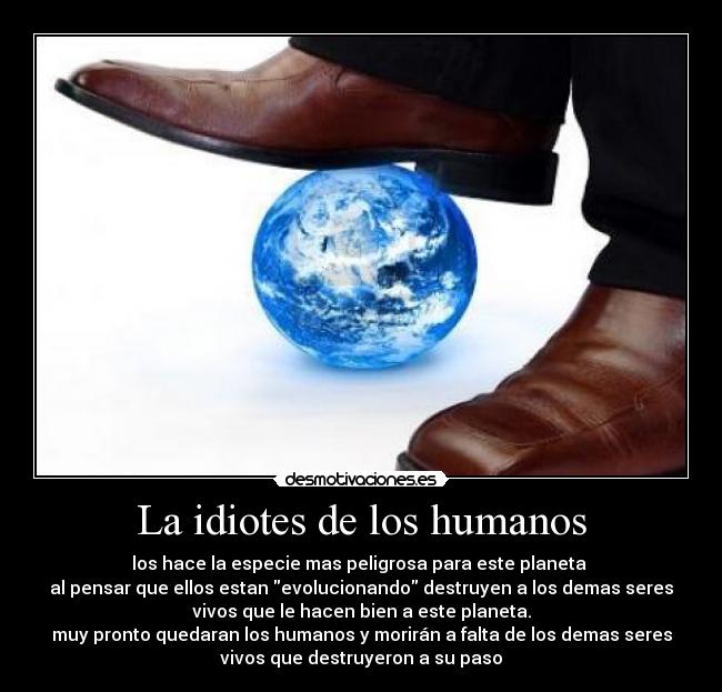 La idiotes de los humanos - los hace la especie mas peligrosa para este planeta 
al pensar que ellos estan evolucionando destruyen a los demas seres
vivos que le hacen bien a este planeta.
muy pronto quedaran los humanos y morirán a falta de los demas seres
vivos que destruyeron a su paso