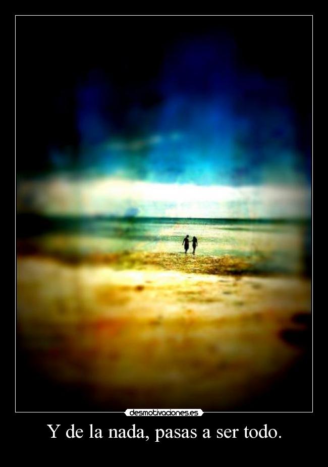 Y de la nada, pasas a ser todo. -