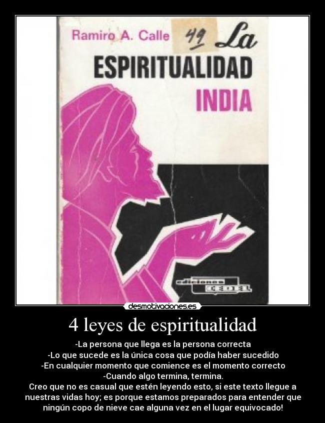 4 leyes de espiritualidad - -La persona que llega es la persona correcta
-Lo que sucede es la única cosa que podía haber sucedido
-En cualquier momento que comience es el momento correcto
-Cuando algo termina, termina.
Creo que no es casual que estén leyendo esto, si este texto llegue a
nuestras vidas hoy; es porque estamos preparados para entender que
ningún copo de nieve cae alguna vez en el lugar equivocado!