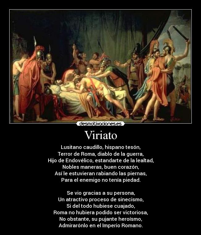 Viriato - Lusitano caudillo, hispano tesón,
Terror de Roma, diablo de la guerra,
Hijo de Endovélico, estandarte de la lealtad,
Nobles maneras, buen corazón,
Así le estuvieran rabiando las piernas,
Para el enemigo no tenía piedad.

Se vio gracias a su persona,
Un atractivo proceso de sinecismo,
Si del todo hubiese cuajado,
Roma no hubiera podido ser victoriosa,
No obstante, su pujante heroísmo,
Admirarónlo en el Imperio Romano.