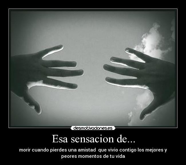 Esa sensacion de... - morir cuando pierdes una amistad que vivio contigo los mejores y
peores momentos de tu vida