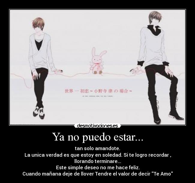 Ya no puedo estar... - tan solo amandote.
La unica verdad es que estoy en soledad. Si te logro recordar , llorando terminare...
Este simple deseo no me hace feliz.
Cuando mañana deje de llover Tendre el valor de decir Te Amo