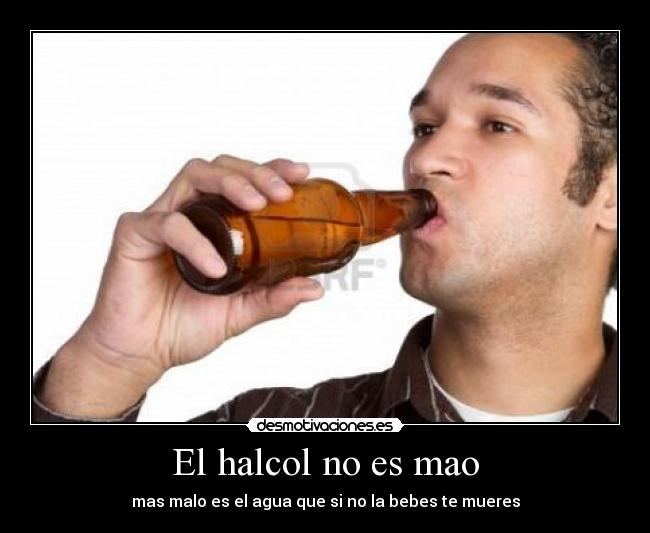 El halcol no es mao - mas malo es el agua que si no la bebes te mueres