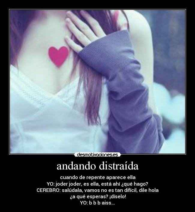 andando distraída - cuando de repente aparece ella
YO: joder joder, es ella, está ahí ¿qué hago?
CEREBRO: salúdala, vamos no es tan difícil, dile hola
¿a qué esperas? ¡díselo!
YO: b b b aiss...