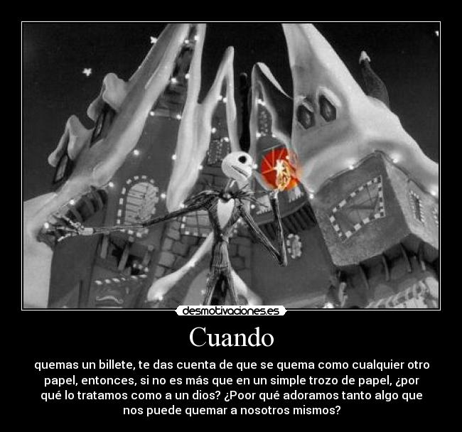 Cuando - quemas un billete, te das cuenta de que se quema como cualquier otro
papel, entonces, si no es más que en un simple trozo de papel, ¿por
qué lo tratamos como a un dios? ¿Poor qué adoramos tanto algo que
nos puede quemar a nosotros mismos?