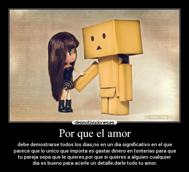 Por que el amor - debe demostrarse todos los dias,no en un dia significativo en el que
parece que lo unico que importa es gastar dinero en tonterias para que
tu pareja sepa que le quieres,por que si quieres a alguien cualquier
dia es bueno para acerle un detalle,darle todo tu amor.