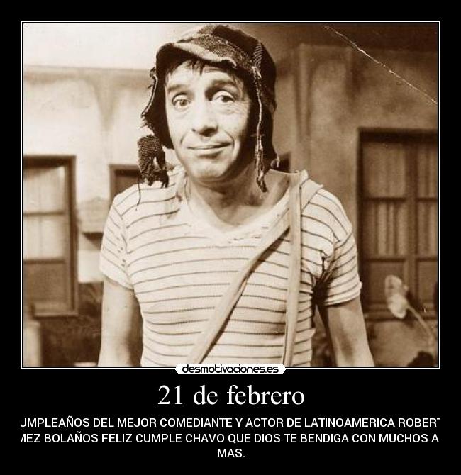 21 de febrero - CUMPLEAÑOS DEL MEJOR COMEDIANTE Y ACTOR DE LATINOAMERICA ROBERTO
GOMEZ BOLAÑOS FELIZ CUMPLE CHAVO QUE DIOS TE BENDIGA CON MUCHOS AÑOS
MAS.