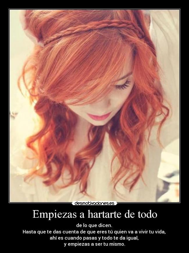 Empiezas a hartarte de todo - de lo que dicen.
Hasta que te das cuenta de que eres tú quien va a vivir tu vida,
ahí es cuando pasas y todo te da igual,
y empiezas a ser tu mismo.