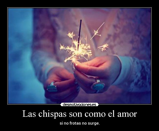 Las chispas son como el amor - si no frotas no surge.