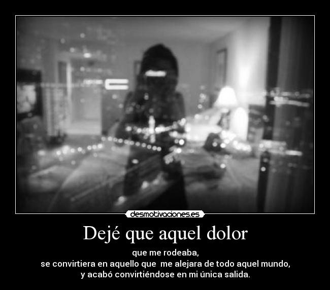 Dejé que aquel dolor - que me rodeaba,
se convirtiera en aquello que  me alejara de todo aquel mundo,
y acabó convirtiéndose en mi única salida.