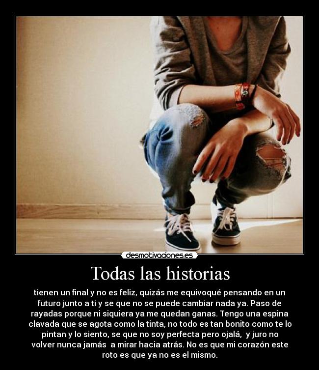 Todas las historias - tienen un final y no es feliz, quizás me equivoqué pensando en un
futuro junto a ti y se que no se puede cambiar nada ya. Paso de
rayadas porque ni siquiera ya me quedan ganas. Tengo una espina
clavada que se agota como la tinta, no todo es tan bonito como te lo
pintan y lo siento, se que no soy perfecta pero ojalá,  y juro no
volver nunca jamás  a mirar hacia atrás. No es que mi corazón este
roto es que ya no es el mismo.