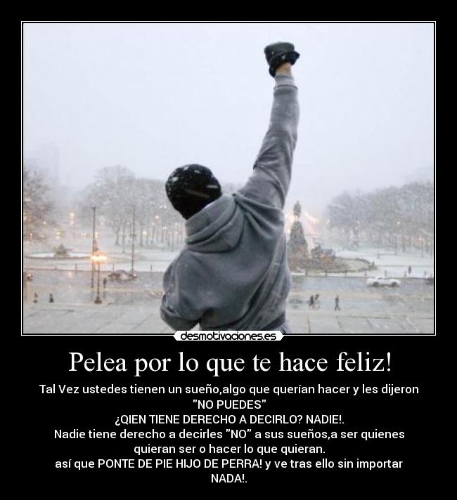 Pelea por lo que te hace feliz! - Tal Vez ustedes tienen un sueño,algo que querían hacer y les dijeron
NO PUEDES
¿QIEN TIENE DERECHO A DECIRLO? NADIE!.
Nadie tiene derecho a decirles NO a sus sueños,a ser quienes
quieran ser o hacer lo que quieran.
así que PONTE DE PIE HIJO DE PERRA! y ve tras ello sin importar
NADA!.