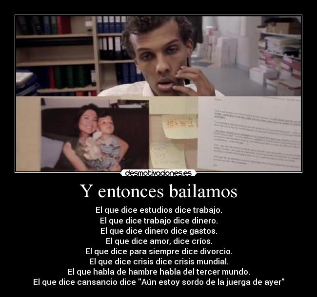 Y entonces bailamos - El que dice estudios dice trabajo.
El que dice trabajo dice dinero.
El que dice dinero dice gastos.
El que dice amor, dice críos.
El que dice para siempre dice divorcio.
El que dice crisis dice crisis mundial.
El que habla de hambre habla del tercer mundo.
El que dice cansancio dice Aún estoy sordo de la juerga de ayer