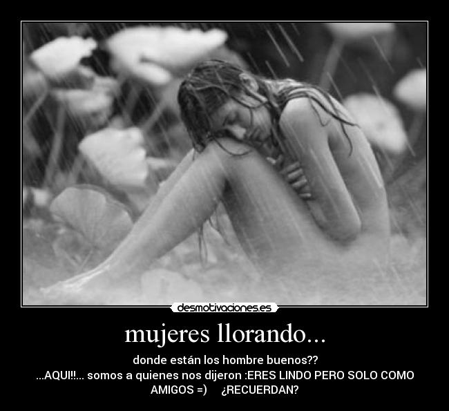 mujeres llorando... - donde están los hombre buenos??
...AQUI!!... somos a quienes nos dijeron :ERES LINDO PERO SOLO COMO
AMIGOS =) ¿RECUERDAN?