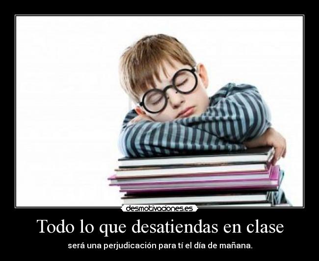Todo lo que desatiendas en clase - será una perjudicación para tí el día de mañana.