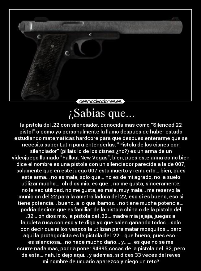 ¿Sabias que... - la pistola del .22 con silenciador, conocida mas como Silenced 22
pistol o como yo personalmente la llamo despues de haber estado
estudiando matematicas hardcore para que despues enterarme que se
necesita saber Latin para entenderlas: Pistola de los cisnes con
silenciador (pillais lo de los cisnes ¿no?) es un arma de un
videojuego llamado Fallout New Vegas, bien, pues este arma como bien
dice el nombre es una pistola con un silenciador parecida a la de 007,
solamente que en este juego 007 está muerto y remuerto... bien, pues
este arma... no es mala, solo que... no es de mi agrado, no la suelo
utilizar mucho.... oh dios mio, es que... no me gusta, sinceramente,
no le veo utilidad, no me gusta, es mala, muy mala... me reservo la
municion del 22 para la ametralladora del 22, eso si es bueno, eso si
tiene potencia... bueno, a lo que ibamos... no tiene mucha potencia...
podria decirse que es familiar de la pistola china o de la pistola del
.32... oh dios mio, la pistola del .32... madre mia jajaja, juegas a
la ruleta rusa con eso y te digo yo que salen ganando todos... solo
con decir que ni los vascos la utilizan para matar mosquitos... pero
aqui la protagonista es la pistola del .22... que bueno, pues eso...
es silenciosa... no hace mucho daño... y....... es que no se me
ocurre nada mas, podria poner 94395 cosas de la pistola del .32, pero
de esta... nah, lo dejo aqui... y ademas, si dices 33 veces del reves
mi nombre de usuario aparezco y niego un reto?