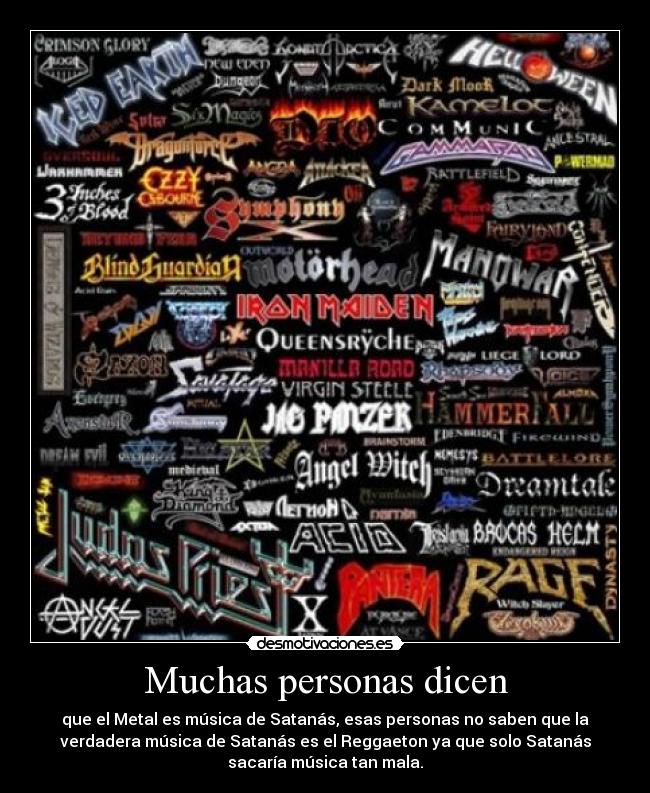 Muchas personas dicen - que el Metal es música de Satanás, esas personas no saben que la
verdadera música de Satanás es el Reggaeton ya que solo Satanás
sacaría música tan mala.