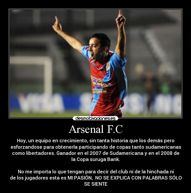 Arsenal F.C - Hoy, un equipo en crecimiento, sin tanta historia que los demás pero
esforzandose para obtenerla participando de copas tanto sudamericanas
como libertadores. Ganador en el 2007 de Sudamericana y en el 2008 de
la Copa suruga Bank.
No me importa lo que tengan para decir del club ni de la hinchada ni
de los jugadores esta es MI PASIÓN, NO SE EXPLICA CON PALABRAS SÓLO
SE SIENTE♥