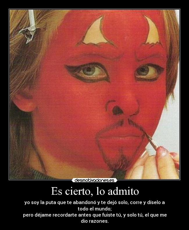 Es cierto, lo admito - yo soy la puta que te abandonó y te dejó solo, corre y díselo a todo el mundo;
pero déjame recordarte antes que fuiste tú, y solo tú, el que me dio razones.