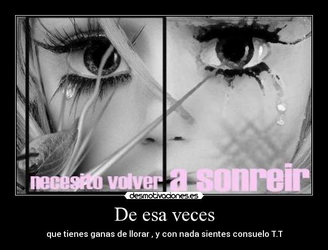 De esa veces - que tienes ganas de llorar , y con nada sientes consuelo T.T