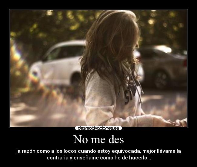 No me des - la razón como a los locos cuando estoy equivocada, mejor llévame la
contraria y enséñame como he de hacerlo...