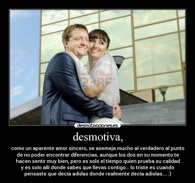 desmotiva, - como un aparente amor sincero, se asemeja mucho al verdadero al punto
de no poder encontrar diferencias, aunque los dos en su momento te
hacen sentir muy bien, pero es solo el tiempo quien prueba su calidad
y es solo allí donde sabes que llevas contigo... lo triste es cuando
pensaste que decía adidas donde realmente decía adiolas.... :)