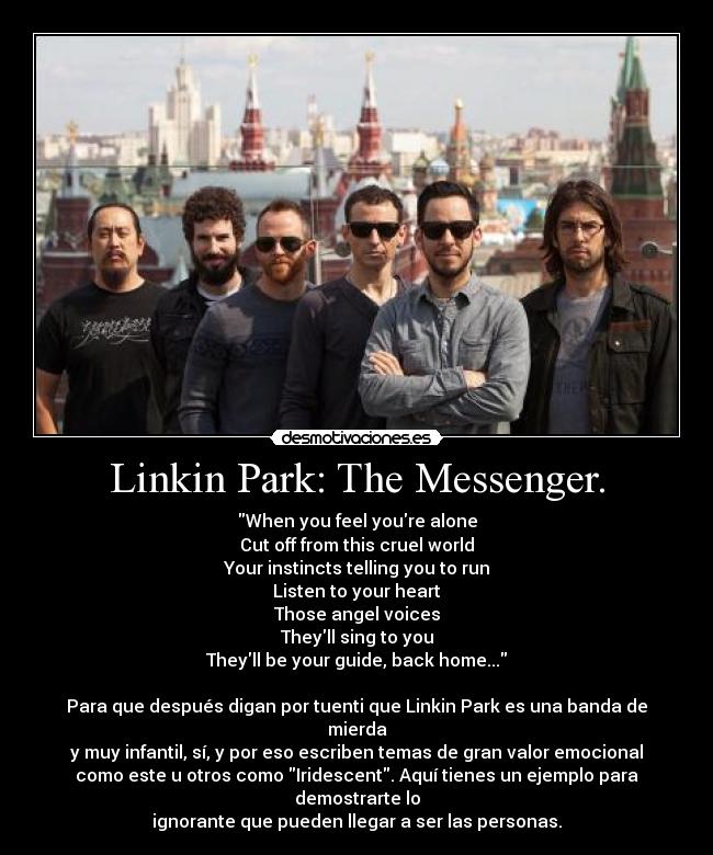 Linkin Park: The Messenger. - When you feel youre alone
Cut off from this cruel world
Your instincts telling you to run
Listen to your heart
Those angel voices
Theyll sing to you
Theyll be your guide, back home...

Para que después digan por tuenti que Linkin Park es una banda de
mierda
y muy infantil, sí, y por eso escriben temas de gran valor emocional
como este u otros como Iridescent. Aquí tienes un ejemplo para
demostrarte lo
ignorante que pueden llegar a ser las personas.