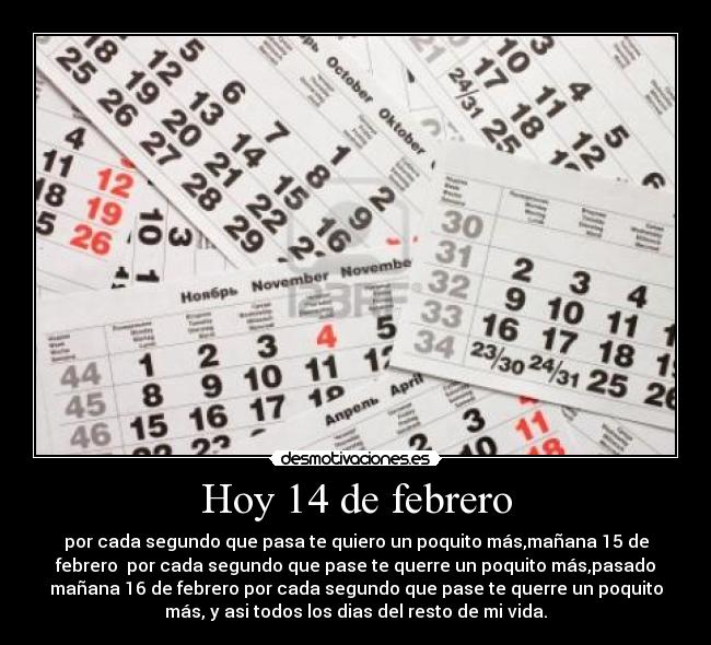Hoy 14 de febrero - por cada segundo que pasa te quiero un poquito más,mañana 15 de
febrero  por cada segundo que pase te querre un poquito más,pasado
mañana 16 de febrero por cada segundo que pase te querre un poquito
más, y asi todos los dias del resto de mi vida.