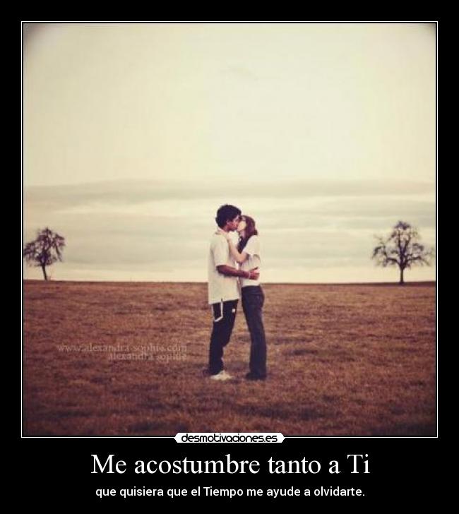 Me acostumbre tanto a Ti - que quisiera que el Tiempo me ayude a olvidarte.