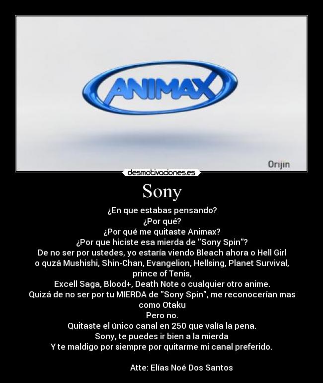 Sony - ¿En que estabas pensando?
¿Por qué?
¿Por qué me quitaste Animax?
¿Por que hiciste esa mierda de Sony Spin?
De no ser por ustedes, yo estaría viendo Bleach ahora o Hell Girl
o quzá Mushishi, Shin-Chan, Evangelion, Hellsing, Planet Survival, prince of Tenis,
Excell Saga, Blood+, Death Note o cualquier otro anime.
Quizá de no ser por tu MIERDA de Sony Spin, me reconocerían mas como Otaku
Pero no.
Quitaste el único canal en 250 que valía la pena.
Sony, te puedes ir bien a la mierda
Y te maldigo por siempre por quitarme mi canal preferido.
                      
                    Atte: Elías Noé Dos Santos