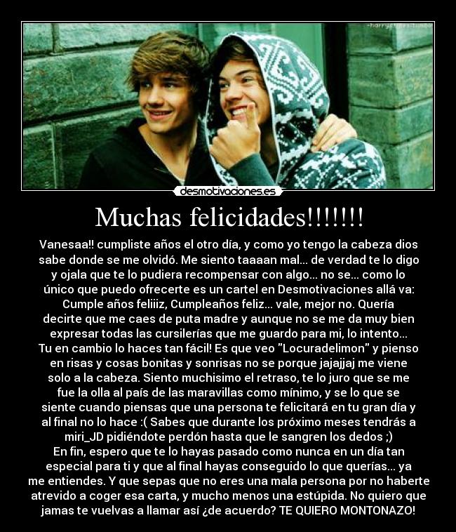 Muchas felicidades!!!!!!! - Vanesaa!! cumpliste años el otro día, y como yo tengo la cabeza dios
sabe donde se me olvidó. Me siento taaaan mal... de verdad te lo digo
y ojala que te lo pudiera recompensar con algo... no se... como lo
único que puedo ofrecerte es un cartel en Desmotivaciones allá va:
Cumple años feliiiz, Cumpleaños feliz... vale, mejor no. Quería
decirte que me caes de puta madre y aunque no se me da muy bien
expresar todas las cursilerías que me guardo para mi, lo intento...
Tu en cambio lo haces tan fácil! Es que veo Locuradelimon y pienso
en risas y cosas bonitas y sonrisas no se porque jajajjaj me viene
solo a la cabeza. Siento muchisimo el retraso, te lo juro que se me
fue la olla al país de las maravillas como mínimo, y se lo que se
siente cuando piensas que una persona te felicitará en tu gran día y
al final no lo hace :( Sabes que durante los próximo meses tendrás a
miri_JD pidiéndote perdón hasta que le sangren los dedos ;)
En fin, espero que te lo hayas pasado como nunca en un día tan
especial para ti y que al final hayas conseguido lo que querías... ya
me entiendes. Y que sepas que no eres una mala persona por no haberte
atrevido a coger esa carta, y mucho menos una estúpida. No quiero que
jamas te vuelvas a llamar así ¿de acuerdo? TE QUIERO MONTONAZO!