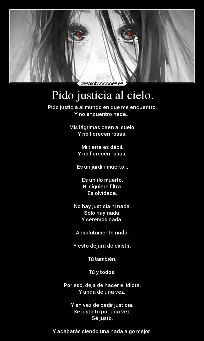 Pido justicia al cielo. - Pido justicia al mundo en que me encuentro.
Y no encuentro nada...
Mis lágrimas caen al suelo.
Y no florecen rosas.
Mi tierra es débil.
Y no florecen rosas.
Es un jardín muerto...
Es un río muerto.
Ni siquiera filtra.
Es olvidada.
No hay justicia ni nada.
Sólo hay nada.
Y seremos nada.
Absolutamente nada.
Y esto dejará de existir.
Tú también.
Tú y todos.
Por eso, deja de hacer el idiota.
Y anda de una vez.
Y en vez de pedir justicia.
Sé justo tú por una vez.
Sé justo.
Y acabarás siendo una nada algo mejor.