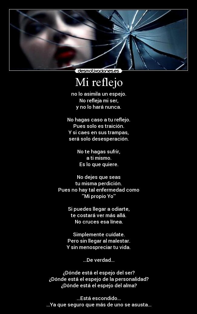 Mi reflejo - no lo asimila un espejo.
No refleja mi ser,
y no lo hará nunca.
No hagas caso a tu reflejo.
Pues solo es traición.
Y si caes en sus trampas,
será solo desesperación.
No te hagas sufrir,
a ti mismo.
Es lo que quiere.
No dejes que seas
tu misma perdición.
Pues no hay tal enfermedad como
Mi propio Yo
Si puedes llegar a odiarte,
te costará ver más allá.
No cruces esa línea.
Simplemente cuídate.
Pero sin llegar al malestar.
Y sin menospreciar tu vida.
...De verdad...
¿Dónde está el espejo del ser?
¿Dónde está el espejo de la personalidad?
¿Dónde está el espejo del alma?
...Está escondido...
...Ya que seguro que más de uno se asusta...