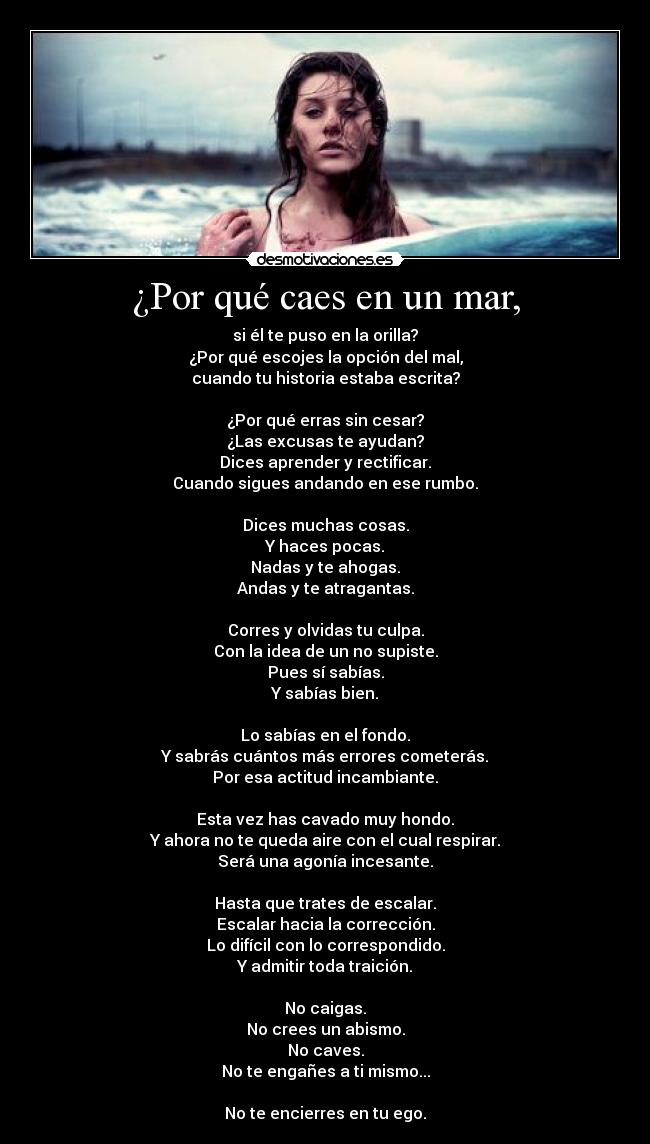 ¿Por qué caes en un mar, - si él te puso en la orilla?
¿Por qué escojes la opción del mal,
cuando tu historia estaba escrita?

¿Por qué erras sin cesar?
¿Las excusas te ayudan?
Dices aprender y rectificar.
Cuando sigues andando en ese rumbo.

Dices muchas cosas.
Y haces pocas.
Nadas y te ahogas.
Andas y te atragantas.

Corres y olvidas tu culpa.
Con la idea de un no supiste.
Pues sí sabías.
Y sabías bien.

Lo sabías en el fondo.
Y sabrás cuántos más errores cometerás.
Por esa actitud incambiante.

Esta vez has cavado muy hondo.
Y ahora no te queda aire con el cual respirar.
Será una agonía incesante.

Hasta que trates de escalar.
Escalar hacia la corrección.
Lo difícil con lo correspondido.
Y admitir toda traición.

No caigas.
No crees un abismo.
No caves.
No te engañes a ti mismo...

No te encierres en tu ego.