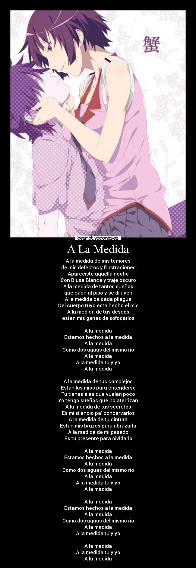 A La Medida - A la medida de mis temores
de mis defectos y frustraciones
Apareciste aquella noche
Con Blusa Blanca y traje oscuro
A la medida de tantos sueños
que caen al piso y se diluyen
A la medida de cada pliegue
Del cuerpo tuyo esta hecho el mio
A la medida de tus deseos
estan mis ganas de sofocarlos

A la medida
Estamos hechos a la medida
A la medida
Como dos aguas del mismo rio
A la medida
A la medida tu y yo
A la medida

A la medida de tus complejos
Estan los mios para entenderse
Tu tienes alas que vuelan poco
Yo tengo sueños que no aterrizan
A la medida de tus secretos
Es mi silencio pa concervarlos
A la medida de tu cintura
Estan mis brazos para abrazarla
A la medida de mi pasado
Es tu presente para olvidarlo

A la medida
Estamos hechos a la medida
A la medida
Como dos aguas del mismo rio
A la medida
A la medida tu y yo
A la medida

A la medida
Estamos hechos a la medida
A la medida
Como dos aguas del mismo rio
A la medida
A la medida tu y yo

A la medida
A la medida tu y yo
A la medida