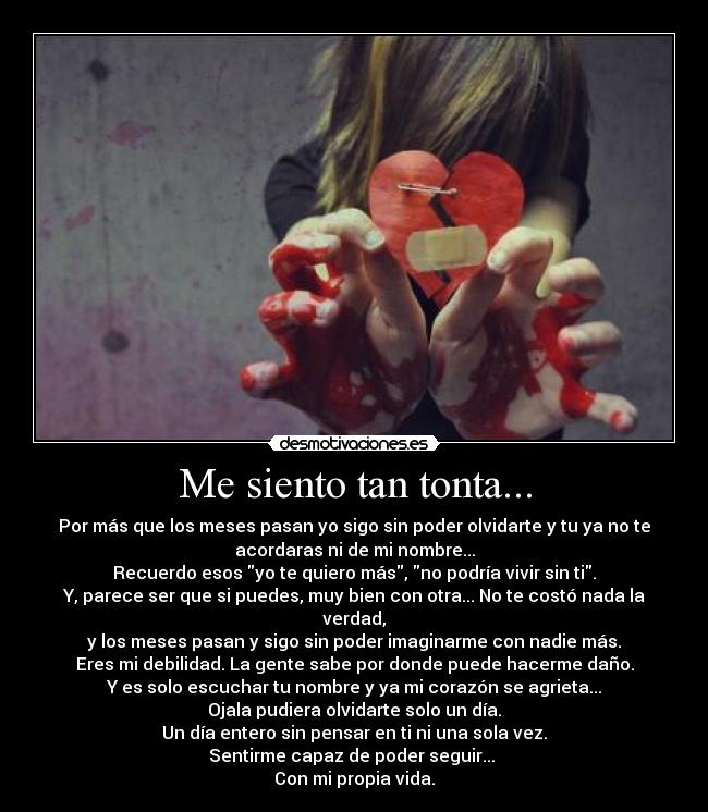 Me siento tan tonta... - Por más que los meses pasan yo sigo sin poder olvidarte y tu ya no te
acordaras ni de mi nombre...
Recuerdo esos yo te quiero más, no podría vivir sin ti.
Y, parece ser que si puedes, muy bien con otra... No te costó nada la
verdad,
y los meses pasan y sigo sin poder imaginarme con nadie más.
Eres mi debilidad. La gente sabe por donde puede hacerme daño.
Y es solo escuchar tu nombre y ya mi corazón se agrieta...
Ojala pudiera olvidarte solo un día.
Un día entero sin pensar en ti ni una sola vez.
Sentirme capaz de poder seguir... 
Con mi propia vida.