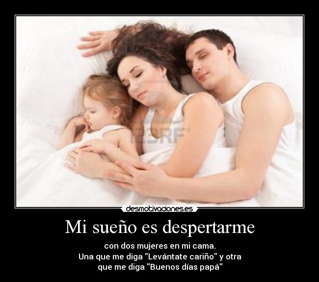 Mi sueño es despertarme - con dos mujeres en mi cama.
Una que me diga Levántate cariño y otra
que me diga Buenos días papá