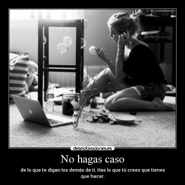 No hagas caso - de lo que te digan los demás de ti. Has lo que tú crees que tienes que hacer.