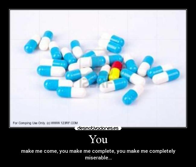 You - make me come, you make me complete, you make me completely miserable...