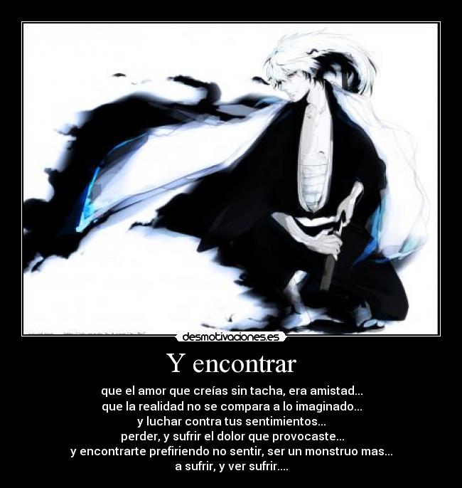 Y encontrar - que el amor que creías sin tacha, era amistad...
que la realidad no se compara a lo imaginado...
y luchar contra tus sentimientos...
 perder, y sufrir el dolor que provocaste...
y encontrarte prefiriendo no sentir, ser un monstruo mas...
a sufrir, y ver sufrir....