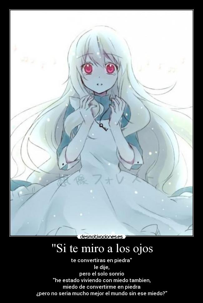 Si te miro a los ojos - te convertiras en piedra
le dije,
pero el solo sonrio
he estado viviendo con miedo tambien,
miedo de convertirme en piedra
¿pero no seria mucho mejor el mundo sin ese miedo?