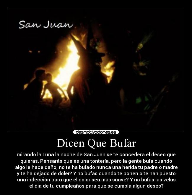 Dicen Que Bufar - mirando la Luna la noche de San Juan se te concederá el deseo que
quieras. Pensarás que es una tontería, pero la gente bufa cuando
algo le hace daño, no te ha bufado nunca una herida tu padre o madre
y te ha dejado de doler? Y no bufas cuando te ponen o te han puesto
una indección para que el dolor sea más suave? Y no bufas las velas
el dia de tu cumpleaños para que se cumpla algun deseo?